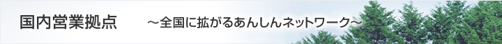 国内営業拠点～全国に拡がるあんしんネットワーク～