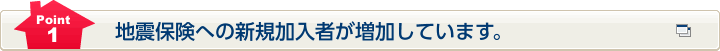 Point1 地震保険への新規加入者が増加しています。