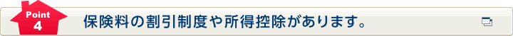 Point4 保険料の割引制度や所得控除があります。