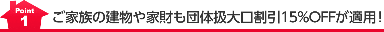 Point1 ご家族の建物や家財も団体扱大口割引15％ＯＦＦが適用！