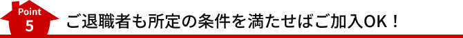 Point5 ご退職者も所定の条件を満たせばご加入OK！