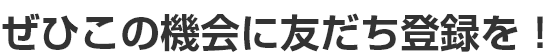 ぜひこの機会に友だち登録を！