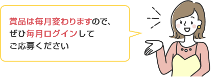 賞品は毎月変わりますので、ぜひ毎月ログインして ご応募ください