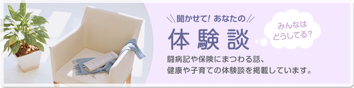 聞かせて！あなたの体験談　闘病記や保険にまつわる話、健康や子育ての体験談を掲載しています。