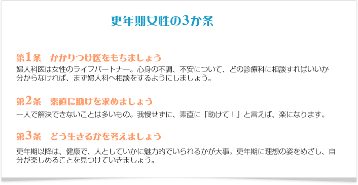 更年期女性のための３か条 第1条 かかりつけ医をもちましょう 婦人科医は女性のライフパートナー。心身の不調、不安について、どの診療科に相談すればいいか分からなければ、まず婦人科へ相談を。 第2条 素直に助けを求めましょう 一人で解決できないことは多いもの。我慢せずに、素直に「助けて！」と言えば、楽になります。 第3条 どう生きるかを考えましょう 更年期以降は、健康で、人としていかに魅力的でいられるかが大事。50歳までに理想の姿をめざし、自分が楽しめることを見つけましょう。