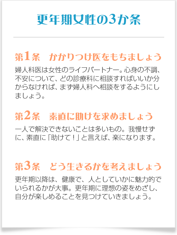 更年期女性のための３か条 第1条 かかりつけ医をもちましょう 婦人科医は女性のライフパートナー。心身の不調、不安について、どの診療科に相談すればいいか分からなければ、まず婦人科へ相談を。 第2条 素直に助けを求めましょう 一人で解決できないことは多いもの。我慢せずに、素直に「助けて！」と言えば、楽になります。 第3条 どう生きるかを考えましょう 更年期以降は、健康で、人としていかに魅力的でいられるかが大事。50歳までに理想の姿をめざし、自分が楽しめることを見つけましょう。